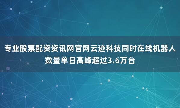 专业股票配资资讯网官网云迹科技同时在线机器人数量单日高峰超过3.6万台
