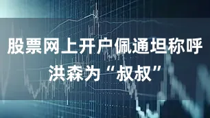 股票网上开户佩通坦称呼洪森为“叔叔”