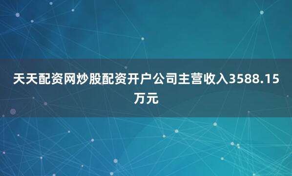 天天配资网炒股配资开户公司主营收入3588.15万元