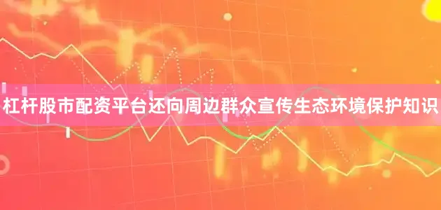 杠杆股市配资平台还向周边群众宣传生态环境保护知识