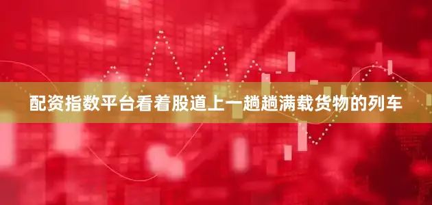配资指数平台看着股道上一趟趟满载货物的列车