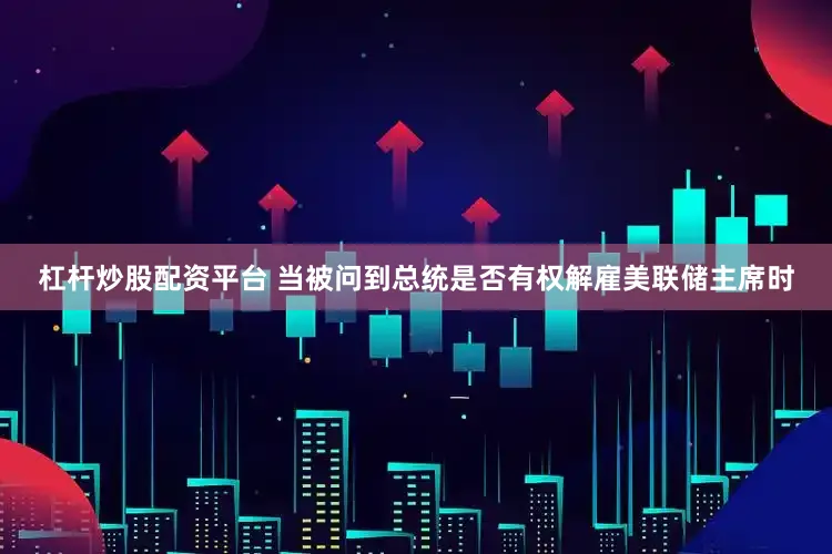 杠杆炒股配资平台 当被问到总统是否有权解雇美联储主席时