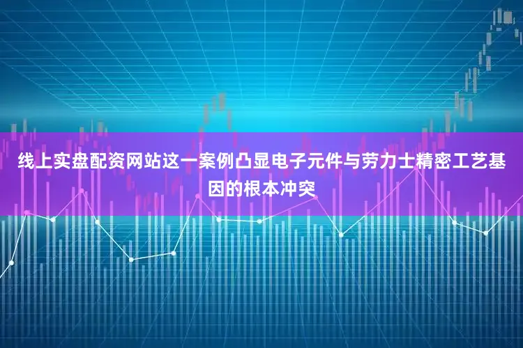 线上实盘配资网站这一案例凸显电子元件与劳力士精密工艺基因的根本冲突