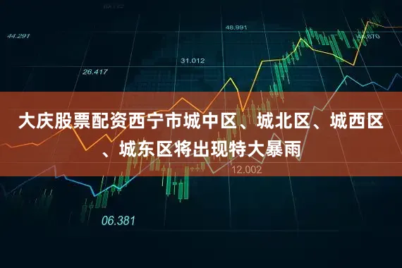 大庆股票配资西宁市城中区、城北区、城西区、城东区将出现特大暴雨