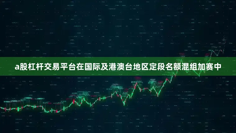 a股杠杆交易平台在国际及港澳台地区定段名额混组加赛中