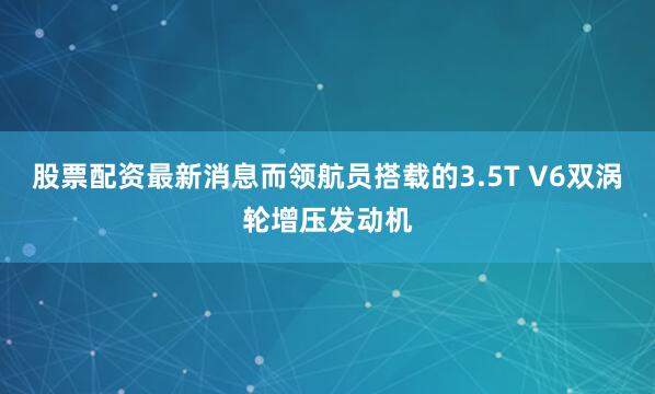 股票配资最新消息而领航员搭载的3.5T V6双涡轮增压发动机