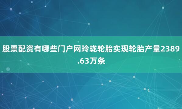 股票配资有哪些门户网玲珑轮胎实现轮胎产量2389.63万条