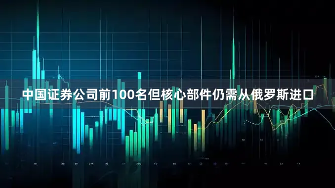 中国证券公司前100名但核心部件仍需从俄罗斯进口